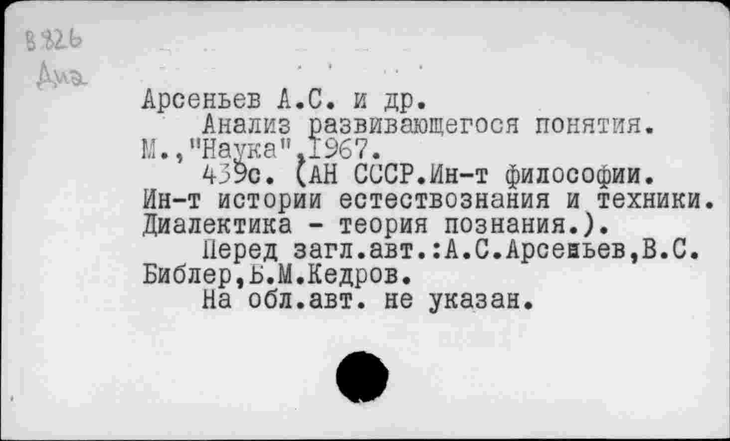 ﻿Дмй.
Арсеньев А.С. и др.
Анализ развивающегося понятия.
М.,"Наука".1967.
459с. (АН СССР.Ин-т философии. Ин-т истории естествознания и техники. Диалектика - теория познания.).
Перед загл.авт.:А.С.Арсеаьев,В.С. Библер,Б.М.Кедров.
На обл.авт. не указан.